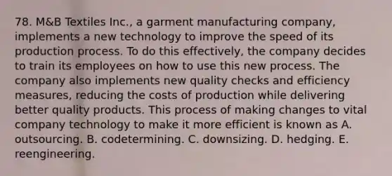 78. M&B Textiles Inc., a garment manufacturing company, implements a new technology to improve the speed of its production process. To do this effectively, the company decides to train its employees on how to use this new process. The company also implements new quality checks and efficiency measures, reducing the costs of production while delivering better quality products. This process of making changes to vital company technology to make it more efficient is known as A. outsourcing. B. codetermining. C. downsizing. D. hedging. E. reengineering.