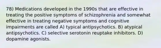 78) Medications developed in the 1990s that are effective in treating the positive symptoms of schizophrenia and somewhat effective in treating negative symptoms and cognitive impairments are called A) typical antipsychotics. B) atypical antipsychotics. C) selective serotonin reuptake inhibitors. D) dopamine agonists.