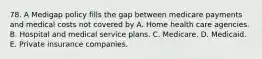 78. A Medigap policy fills the gap between medicare payments and medical costs not covered by A. Home health care agencies. B. Hospital and medical service plans. C. Medicare. D. Medicaid. E. Private insurance companies.