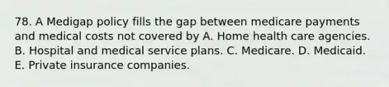 78. A Medigap policy fills the gap between medicare payments and medical costs not covered by A. Home health care agencies. B. Hospital and medical service plans. C. Medicare. D. Medicaid. E. Private insurance companies.