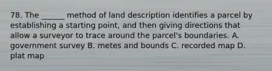 78. The ______ method of land description identifies a parcel by establishing a starting point, and then giving directions that allow a surveyor to trace around the parcel's boundaries. A. government survey B. metes and bounds C. recorded map D. plat map