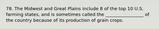 78. The Midwest and Great Plains include 8 of the top 10 U.S. farming states, and is sometimes called the _________________ of the country because of its production of grain crops.