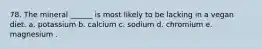 78. The mineral ______ is most likely to be lacking in a vegan diet. a. potassium b. calcium c. sodium d. chromium e. magnesium .