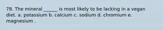 78. The mineral ______ is most likely to be lacking in a vegan diet. a. potassium b. calcium c. sodium d. chromium e. magnesium .