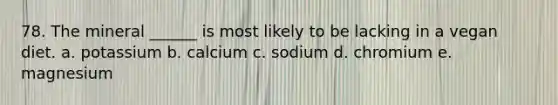 78. The mineral ______ is most likely to be lacking in a vegan diet. a. potassium b. calcium c. sodium d. chromium e. magnesium