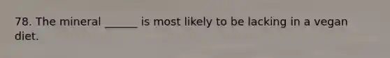 78. The mineral ______ is most likely to be lacking in a vegan diet.