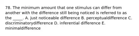 78. The minimum amount that one stimulus can differ from another with the difference still being noticed is referred to as the _____. A. just noticeable difference B. perceptualdifference C. discriminatorydifference D. inferential difference E. minimaldifference