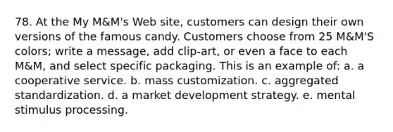 78. At the My M&M's Web site, customers can design their own versions of the famous candy. Customers choose from 25 M&M'S colors; write a message, add clip-art, or even a face to each M&M, and select specific packaging. This is an example of: a. a cooperative service. b. mass customization. c. aggregated standardization. d. a market development strategy. e. mental stimulus processing.