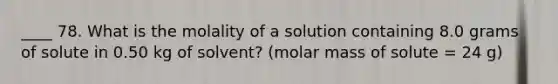 ____ 78. What is the molality of a solution containing 8.0 grams of solute in 0.50 kg of solvent? (molar mass of solute = 24 g)