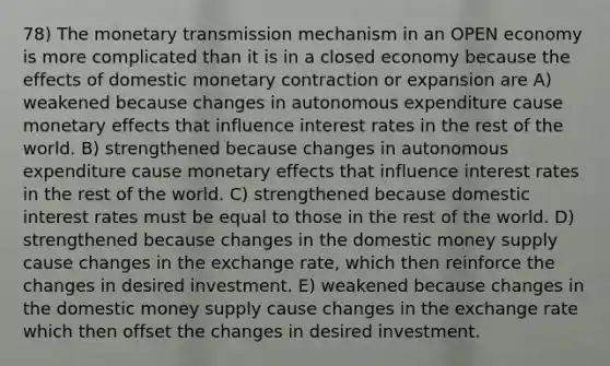 78) The monetary transmission mechanism in an OPEN economy is more complicated than it is in a closed economy because the effects of domestic monetary contraction or expansion are A) weakened because changes in autonomous expenditure cause monetary effects that influence interest rates in the rest of the world. B) strengthened because changes in autonomous expenditure cause monetary effects that influence interest rates in the rest of the world. C) strengthened because domestic interest rates must be equal to those in the rest of the world. D) strengthened because changes in the domestic money supply cause changes in the exchange rate, which then reinforce the changes in desired investment. E) weakened because changes in the domestic money supply cause changes in the exchange rate which then offset the changes in desired investment.