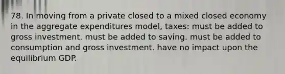 78. In moving from a private closed to a mixed closed economy in the aggregate expenditures model, taxes: must be added to gross investment. must be added to saving. must be added to consumption and gross investment. have no impact upon the equilibrium GDP.