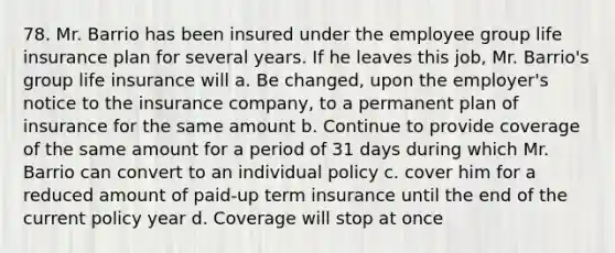 78. Mr. Barrio has been insured under the employee group life insurance plan for several years. If he leaves this job, Mr. Barrio's group life insurance will a. Be changed, upon the employer's notice to the insurance company, to a permanent plan of insurance for the same amount b. Continue to provide coverage of the same amount for a period of 31 days during which Mr. Barrio can convert to an individual policy c. cover him for a reduced amount of paid-up term insurance until the end of the current policy year d. Coverage will stop at once