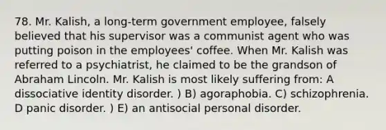 78. Mr. Kalish, a long-term government employee, falsely believed that his supervisor was a communist agent who was putting poison in the employees' coffee. When Mr. Kalish was referred to a psychiatrist, he claimed to be the grandson of Abraham Lincoln. Mr. Kalish is most likely suffering from: A dissociative identity disorder. ) B) agoraphobia. C) schizophrenia. D panic disorder. ) E) an antisocial personal disorder.