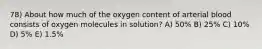 78) About how much of the oxygen content of arterial blood consists of oxygen molecules in solution? A) 50% B) 25% C) 10% D) 5% E) 1.5%