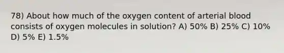 78) About how much of the oxygen content of arterial blood consists of oxygen molecules in solution? A) 50% B) 25% C) 10% D) 5% E) 1.5%