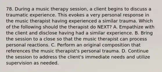 78. During a music therapy session, a client begins to discuss a traumatic experience. This evokes a very personal response in the music therapist having experienced a similar trauma. Which of the following should the therapist do NEXT? A. Empathize with the client and disclose having had a similar experience. B. Bring the session to a close so that the music therapist can process personal reactions. C. Perform an original composition that references the music therapist's personal trauma. D. Continue the session to address the client's immediate needs and utilize supervision as needed.