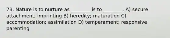 78. Nature is to nurture as ________ is to ________. A) secure attachment; imprinting B) heredity; maturation C) accommodation; assimilation D) temperament; responsive parenting