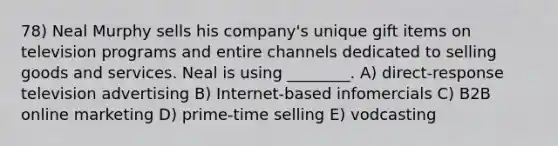 78) Neal Murphy sells his company's unique gift items on television programs and entire channels dedicated to selling goods and services. Neal is using ________. A) direct-response television advertising B) Internet-based infomercials C) B2B online marketing D) prime-time selling E) vodcasting