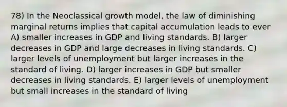 78) In the Neoclassical growth model, the law of diminishing marginal returns implies that capital accumulation leads to ever A) smaller increases in GDP and living standards. B) larger decreases in GDP and large decreases in living standards. C) larger levels of unemployment but larger increases in the standard of living. D) larger increases in GDP but smaller decreases in living standards. E) larger levels of unemployment but small increases in the standard of living