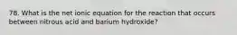 78. What is the net ionic equation for the reaction that occurs between nitrous acid and barium hydroxide?