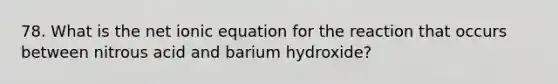 78. What is the net ionic equation for the reaction that occurs between nitrous acid and barium hydroxide?