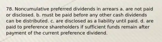 78. Noncumulative preferred dividends in arrears a. are not paid or disclosed. b. must be paid before any other cash dividends can be distributed. c. are disclosed as a liability until paid. d. are paid to preference shareholders if sufficient funds remain after payment of the current preference dividend.