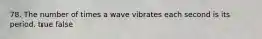 78. The number of times a wave vibrates each second is its period. true false