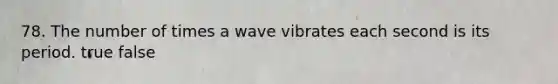 78. The number of times a wave vibrates each second is its period. true false