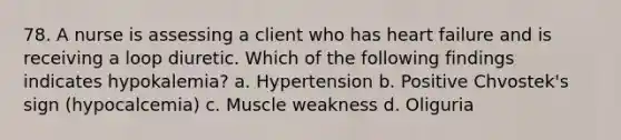 78. A nurse is assessing a client who has heart failure and is receiving a loop diuretic. Which of the following findings indicates hypokalemia? a. Hypertension b. Positive Chvostek's sign (hypocalcemia) c. Muscle weakness d. Oliguria