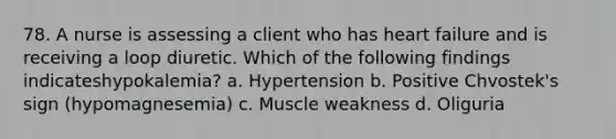 78. A nurse is assessing a client who has heart failure and is receiving a loop diuretic. Which of the following findings indicateshypokalemia? a. Hypertension b. Positive Chvostek's sign (hypomagnesemia) c. Muscle weakness d. Oliguria