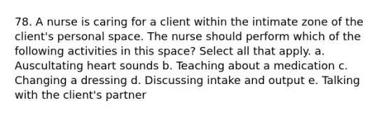 78. A nurse is caring for a client within the intimate zone of the client's personal space. The nurse should perform which of the following activities in this space? Select all that apply. a. Auscultating heart sounds b. Teaching about a medication c. Changing a dressing d. Discussing intake and output e. Talking with the client's partner