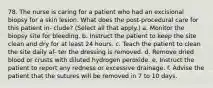 78. The nurse is caring for a patient who had an excisional biopsy for a skin lesion. What does the post-procedural care for this patient in- clude? (Select all that apply.) a. Monitor the biopsy site for bleeding. b. Instruct the patient to keep the site clean and dry for at least 24 hours. c. Teach the patient to clean the site daily af- ter the dressing is removed. d. Remove dried blood or crusts with diluted hydrogen peroxide. e. Instruct the patient to report any redness or excessive drainage. f. Advise the patient that the sutures will be removed in 7 to 10 days.