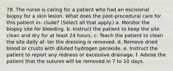 78. The nurse is caring for a patient who had an excisional biopsy for a skin lesion. What does the post-procedural care for this patient in- clude? (Select all that apply.) a. Monitor the biopsy site for bleeding. b. Instruct the patient to keep the site clean and dry for at least 24 hours. c. Teach the patient to clean the site daily af- ter the dressing is removed. d. Remove dried blood or crusts with diluted hydrogen peroxide. e. Instruct the patient to report any redness or excessive drainage. f. Advise the patient that the sutures will be removed in 7 to 10 days.