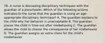 78- A nurse is discussing disciplinary techniques with the guardian of a preschooler. Which of the following actions indicates to the nurse that the guardian is using an age-appropriate disciplinary technique? A. The guardian explains to the child why her behavior is unacceptable B. The guardian places the child in time-out after misbehaving C. The guardian allows the child to choose the consequence of her misbehavior D. The guardian assigns an extra chore for the child's misbehavior