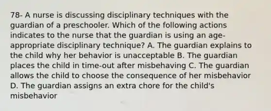 78- A nurse is discussing disciplinary techniques with the guardian of a preschooler. Which of the following actions indicates to the nurse that the guardian is using an age-appropriate disciplinary technique? A. The guardian explains to the child why her behavior is unacceptable B. The guardian places the child in time-out after misbehaving C. The guardian allows the child to choose the consequence of her misbehavior D. The guardian assigns an extra chore for the child's misbehavior