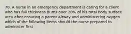 78. A nurse in an emergency department is caring for a client who has full thickness Burns over 20% of his total body surface area after ensuring a patent Airway and administering oxygen which of the following items should the nurse prepared to administer first