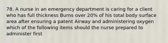 78. A nurse in an emergency department is caring for a client who has full thickness Burns over 20% of his total body surface area after ensuring a patent Airway and administering oxygen which of the following items should the nurse prepared to administer first