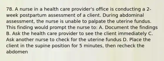 78. A nurse in a health care provider's office is conducting a 2-week postpartum assessment of a client. During abdominal assessment, the nurse is unable to palpate the uterine fundus. This finding would prompt the nurse to: A. Document the findings B. Ask the health care provider to see the client immediately C. Ask another nurse to check for the uterine fundus D. Place the client in the supine position for 5 minutes, then recheck the abdomen