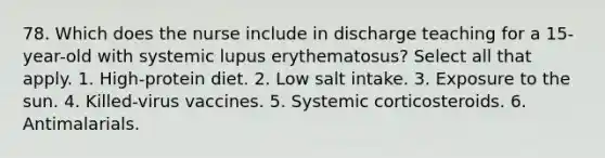 78. Which does the nurse include in discharge teaching for a 15-year-old with systemic lupus erythematosus? Select all that apply. 1. High-protein diet. 2. Low salt intake. 3. Exposure to the sun. 4. Killed-virus vaccines. 5. Systemic corticosteroids. 6. Antimalarials.