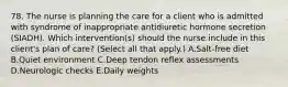 78. The nurse is planning the care for a client who is admitted with syndrome of inappropriate antidiuretic hormone secretion (SIADH). Which intervention(s) should the nurse include in this client's plan of care? (Select all that apply.) A.Salt-free diet B.Quiet environment C.Deep tendon reflex assessments D.Neurologic checks E.Daily weights