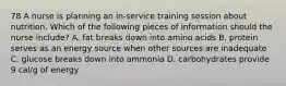 78 A nurse is planning an in-service training session about nutrition. Which of the following pieces of information should the nurse include? A. fat breaks down into amino acids B. protein serves as an energy source when other sources are inadequate C. glucose breaks down into ammonia D. carbohydrates provide 9 cal/g of energy