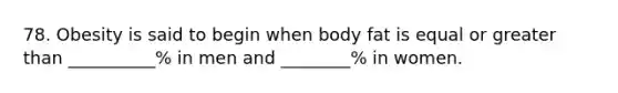 78. Obesity is said to begin when body fat is equal or greater than __________% in men and ________% in women.