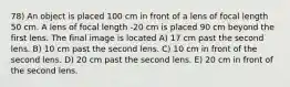 78) An object is placed 100 cm in front of a lens of focal length 50 cm. A lens of focal length -20 cm is placed 90 cm beyond the first lens. The final image is located A) 17 cm past the second lens. B) 10 cm past the second lens. C) 10 cm in front of the second lens. D) 20 cm past the second lens. E) 20 cm in front of the second lens.