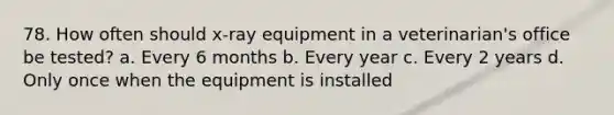 78. How often should x-ray equipment in a veterinarian's office be tested? a. Every 6 months b. Every year c. Every 2 years d. Only once when the equipment is installed