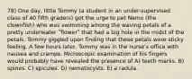 78) One day, little Tommy (a student in an under-supervised class of 40 fifth graders) got the urge to pet Nemo (the clownfish) who was swimming among the waving petals of a pretty underwater ʺflowerʺ that had a big hole in the midst of the petals. Tommy giggled upon finding that these petals were sticky feeling. A few hours later, Tommy was in the nurseʹs office with nausea and cramps. Microscopic examination of his fingers would probably have revealed the presence of A) teeth marks. B) spines. C) spicules. D) nematocysts. E) a radula.