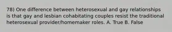 78) One difference between heterosexual and gay relationships is that gay and lesbian cohabitating couples resist the traditional heterosexual provider/homemaker roles. A. True B. False