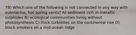 78) Which one of the following is not connected in any way with submarine, hot spring vents? A) sediment rich in metallic sulphides B) ecological communities living without photosynthesis C) thick turbidites on the continental rise D) black smokers on a mid-ocean ridge