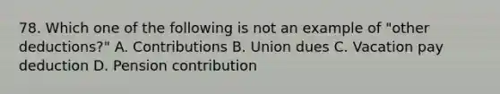 78. Which one of the following is not an example of "other deductions?" A. Contributions B. Union dues C. Vacation pay deduction D. Pension contribution