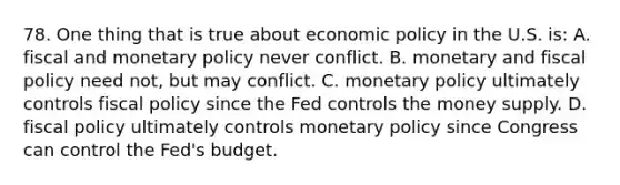 78. One thing that is true about economic policy in the U.S. is: A. fiscal and monetary policy never conflict. B. monetary and fiscal policy need not, but may conflict. C. monetary policy ultimately controls fiscal policy since the Fed controls the money supply. D. fiscal policy ultimately controls monetary policy since Congress can control the Fed's budget.