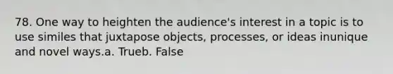 78. One way to heighten the audience's interest in a topic is to use similes that juxtapose objects, processes, or ideas inunique and novel ways.a. Trueb. False